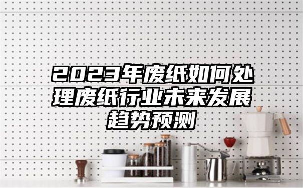 2023年废纸如何处理废纸行业未来发展趋势预测