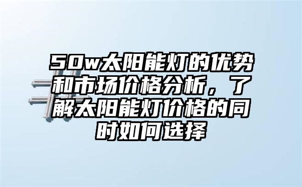 50w太阳能灯的优势和市场价格分析，了解太阳能灯价格的同时如何选择