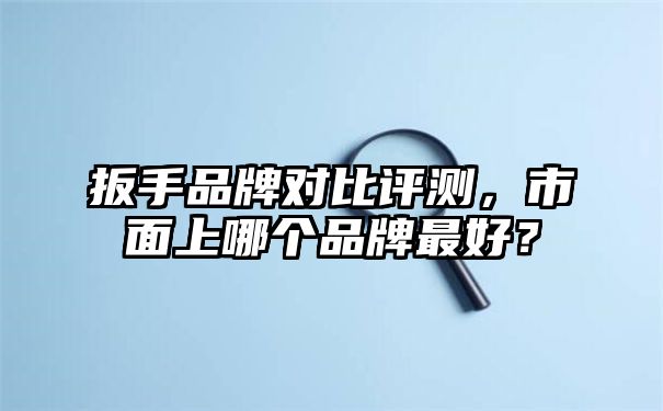 扳手品牌对比评测，市面上哪个品牌最好？