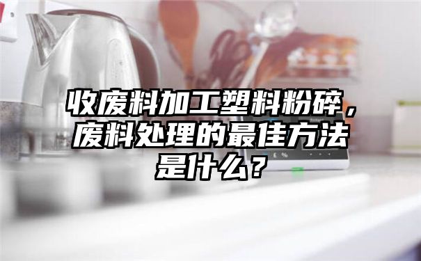 收废料加工塑料粉碎，废料处理的最佳方法是什么？