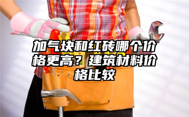 加气块和红砖哪个价格更高？建筑材料价格比较