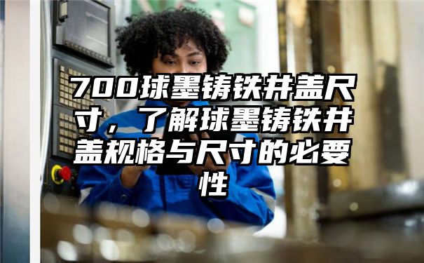 700球墨铸铁井盖尺寸，了解球墨铸铁井盖规格与尺寸的必要性