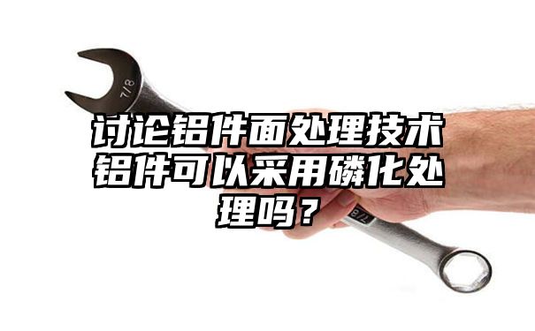 讨论铝件面处理技术铝件可以采用磷化处理吗？