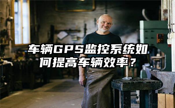 车辆GPS监控系统如何提高车辆效率？