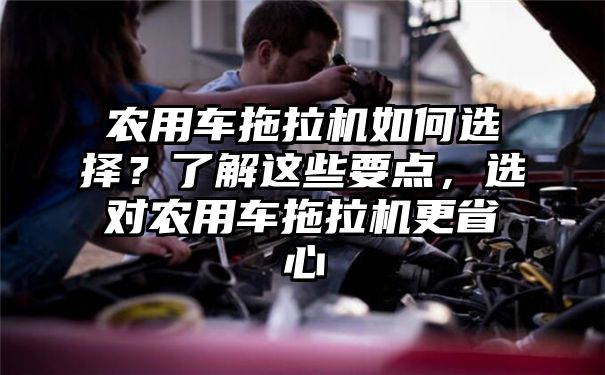 农用车拖拉机如何选择？了解这些要点，选对农用车拖拉机更省心