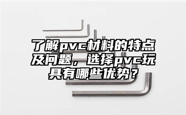 了解pvc材料的特点及问题，选择pvc玩具有哪些优势？