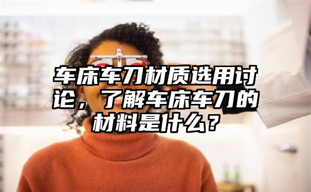 车床车刀材质选用讨论，了解车床车刀的材料是什么？