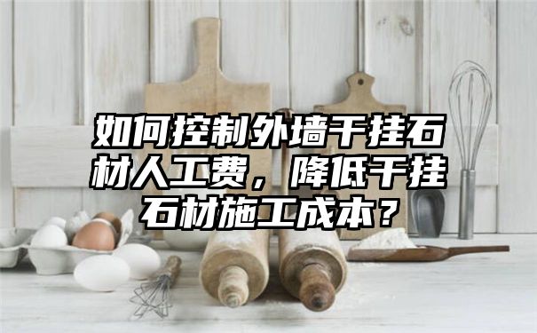 如何控制外墙干挂石材人工费，降低干挂石材施工成本？