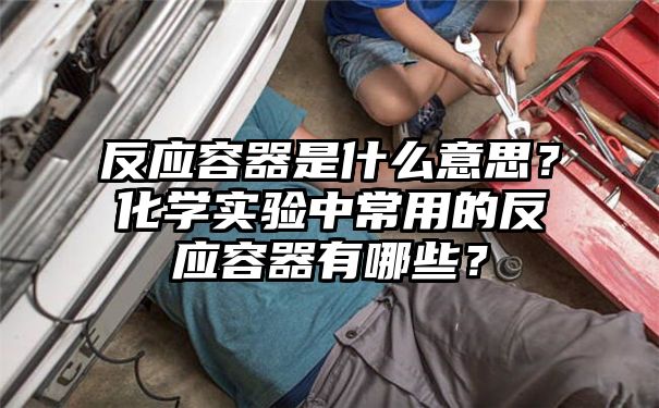 反应容器是什么意思？化学实验中常用的反应容器有哪些？