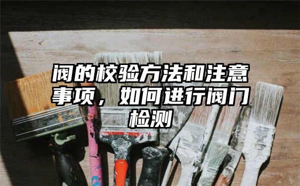 阀的校验方法和注意事项，如何进行阀门检测