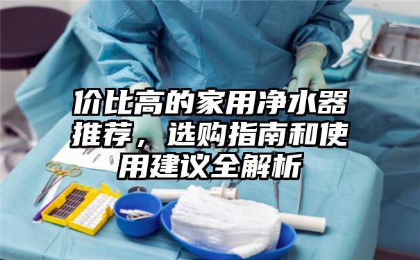 价比高的家用净水器推荐，选购指南和使用建议全解析