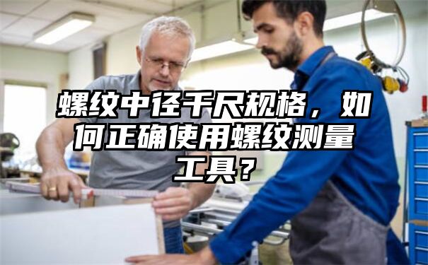 螺纹中径千尺规格，如何正确使用螺纹测量工具？