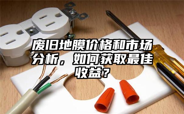 废旧地膜价格和市场分析，如何获取最佳收益？