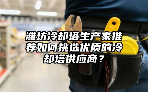 潍坊冷却塔生产家推荐如何挑选优质的冷却塔供应商？