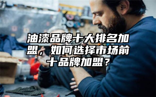 油漆品牌十大排名加盟，如何选择市场前十品牌加盟？