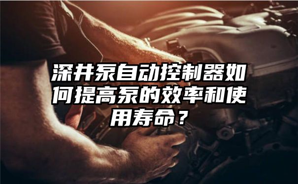 深井泵自动控制器如何提高泵的效率和使用寿命？