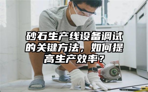 砂石生产线设备调试的关键方法，如何提高生产效率？