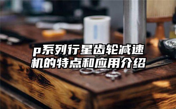 p系列行星齿轮减速机的特点和应用介绍