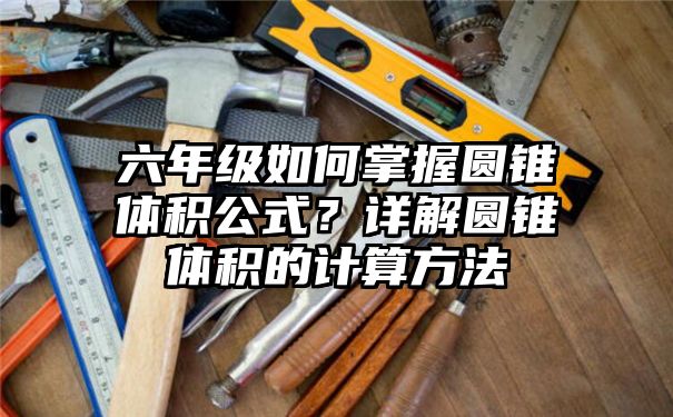 六年级如何掌握圆锥体积公式？详解圆锥体积的计算方法