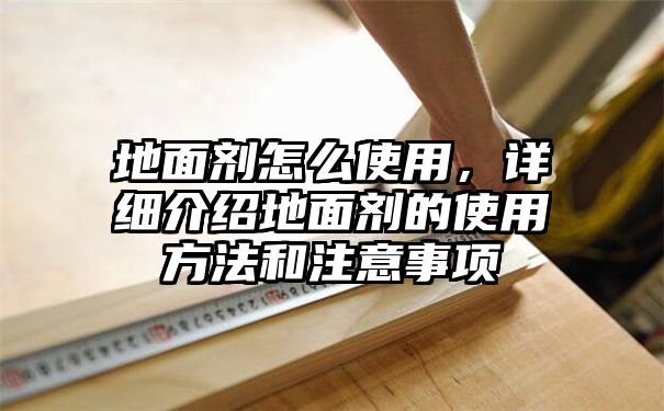 地面剂怎么使用，详细介绍地面剂的使用方法和注意事项