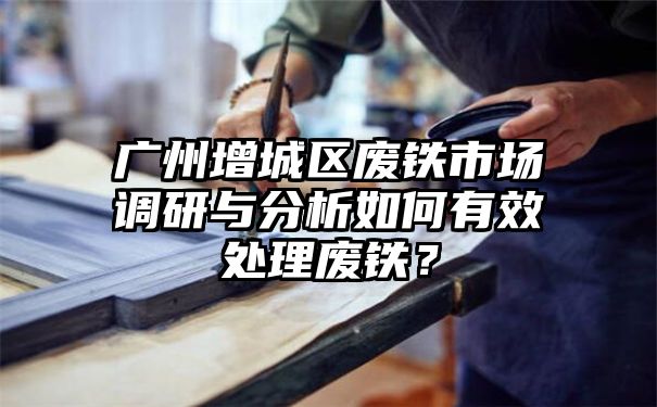 广州增城区废铁市场调研与分析如何有效处理废铁？