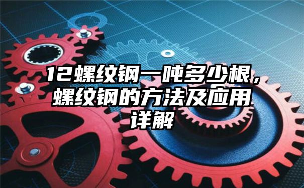 12螺纹钢一吨多少根，螺纹钢的方法及应用详解