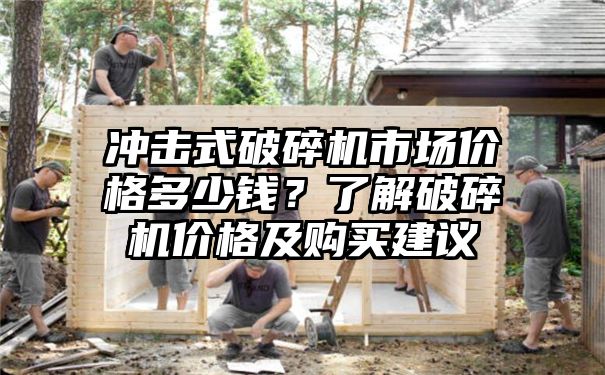 冲击式破碎机市场价格多少钱？了解破碎机价格及购买建议