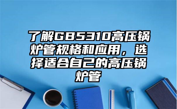 了解GB5310高压锅炉管规格和应用，选择适合自己的高压锅炉管