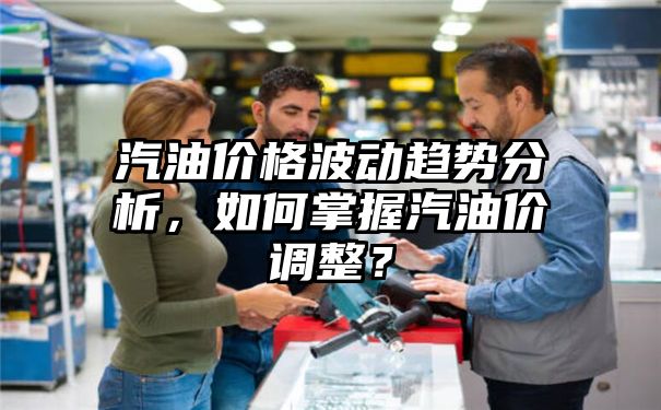 汽油价格波动趋势分析，如何掌握汽油价调整？