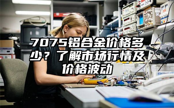 7075铝合金价格多少？了解市场行情及价格波动