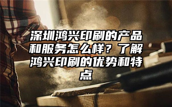 深圳鸿兴印刷的产品和服务怎么样？了解鸿兴印刷的优势和特点