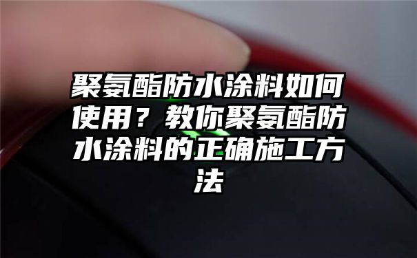 聚氨酯防水涂料如何使用？教你聚氨酯防水涂料的正确施工方法