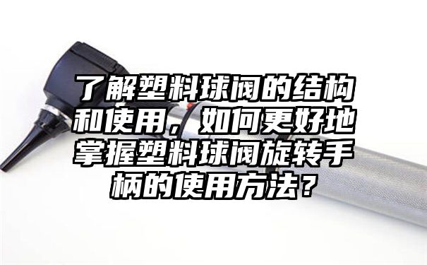 了解塑料球阀的结构和使用，如何更好地掌握塑料球阀旋转手柄的使用方法？