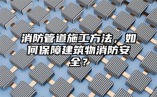 消防管道施工方法，如何保障建筑物消防安全？