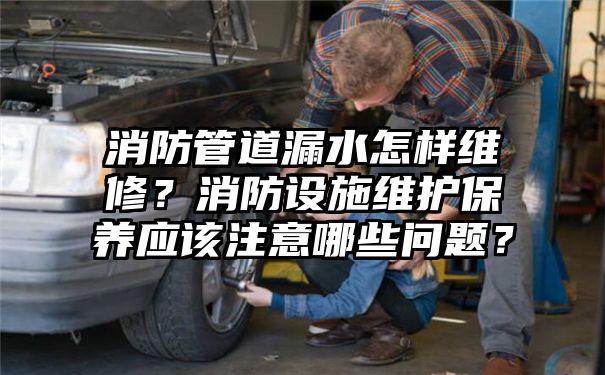 消防管道漏水怎样维修？消防设施维护保养应该注意哪些问题？