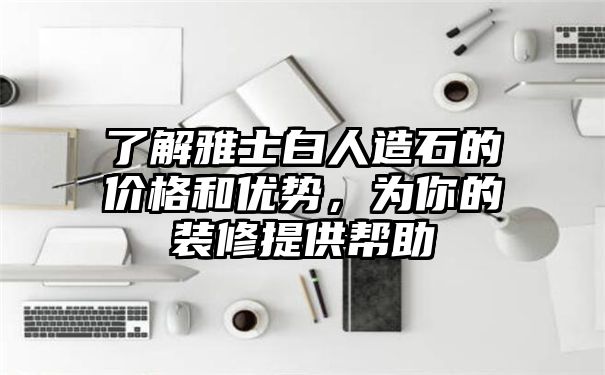 了解雅士白人造石的价格和优势，为你的装修提供帮助