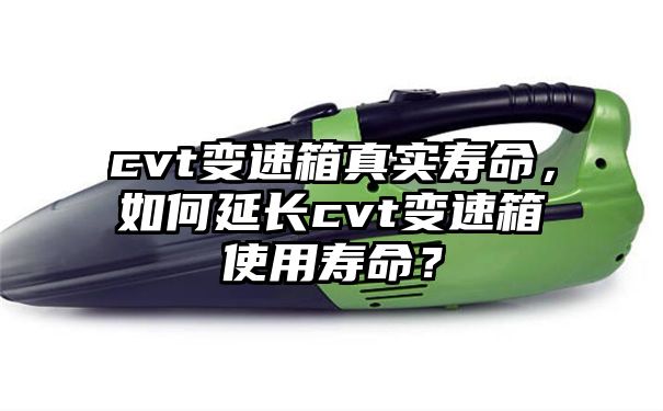 cvt变速箱真实寿命，如何延长cvt变速箱使用寿命？