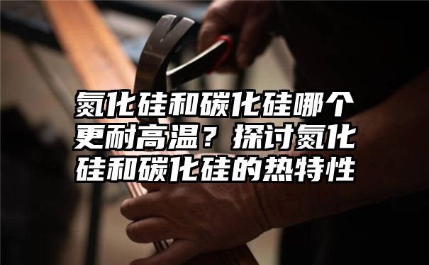 氮化硅和碳化硅哪个更耐高温？探讨氮化硅和碳化硅的热特性