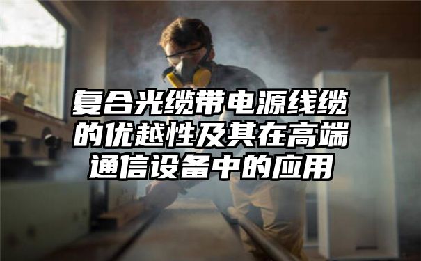 复合光缆带电源线缆的优越性及其在高端通信设备中的应用