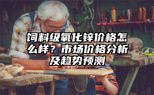 饲料级氧化锌价格怎么样？市场价格分析及趋势预测