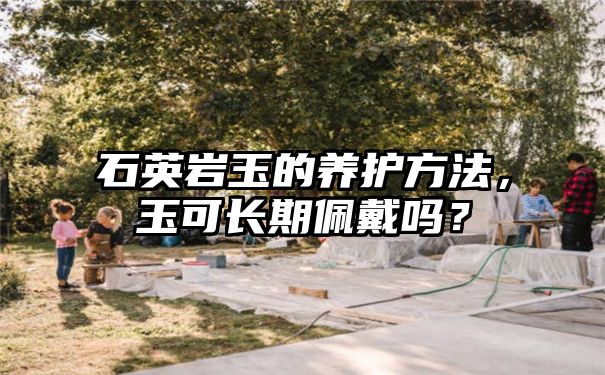 石英岩玉的养护方法，玉可长期佩戴吗？