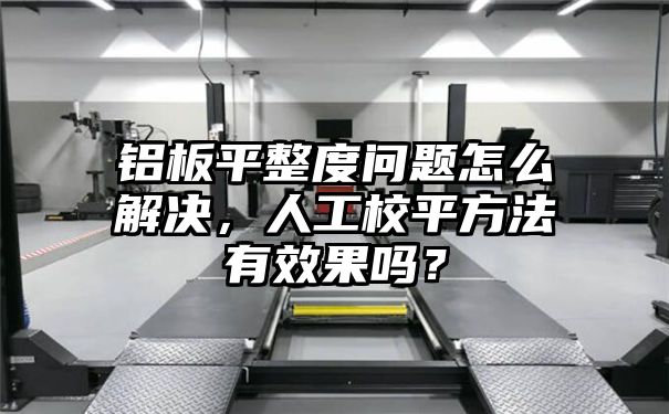 铝板平整度问题怎么解决，人工校平方法有效果吗？