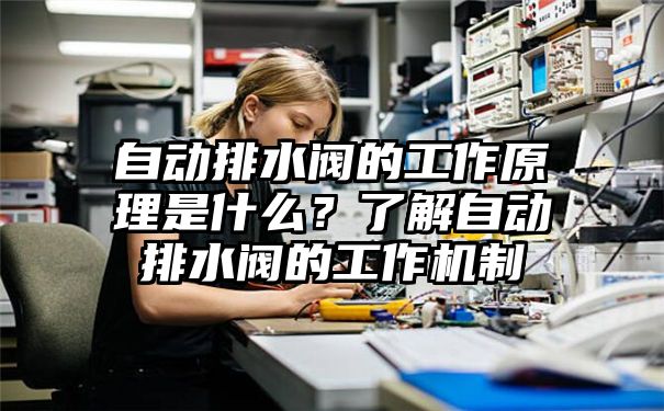 自动排水阀的工作原理是什么？了解自动排水阀的工作机制