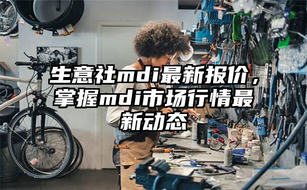 生意社mdi最新报价，掌握mdi市场行情最新动态