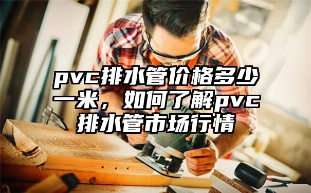 pvc排水管价格多少一米，如何了解pvc排水管市场行情