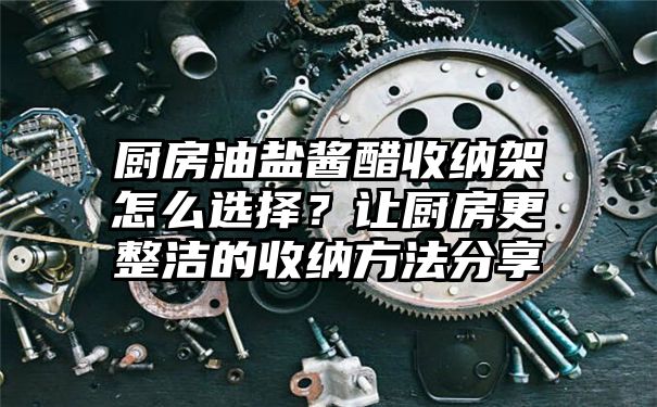 厨房油盐酱醋收纳架怎么选择？让厨房更整洁的收纳方法分享