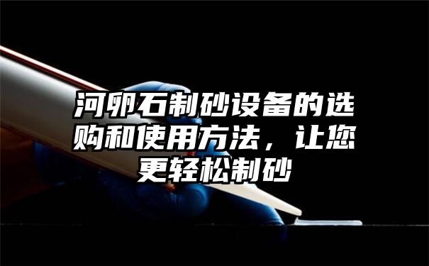 河卵石制砂设备的选购和使用方法，让您更轻松制砂