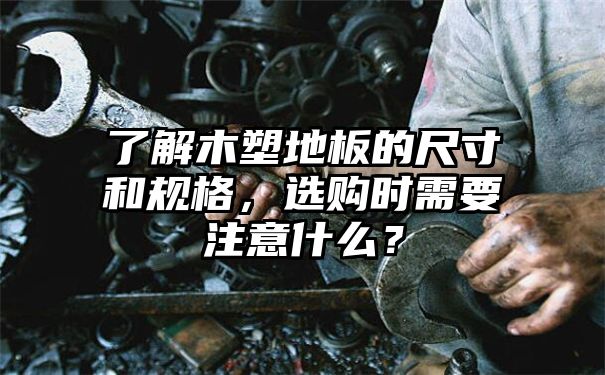 了解木塑地板的尺寸和规格，选购时需要注意什么？