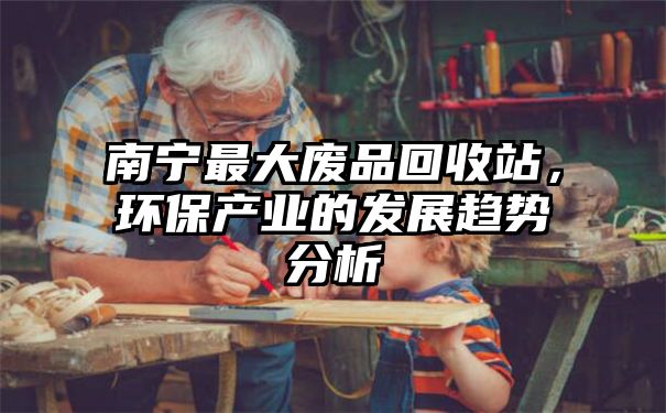 南宁最大废品回收站，环保产业的发展趋势分析