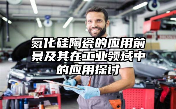 氮化硅陶瓷的应用前景及其在工业领域中的应用探讨